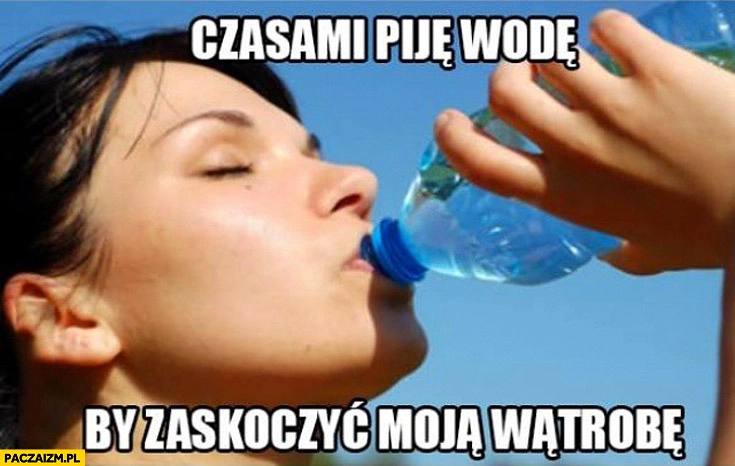 
    Czasami piję wodę by zaskoczyć moją wątrobę