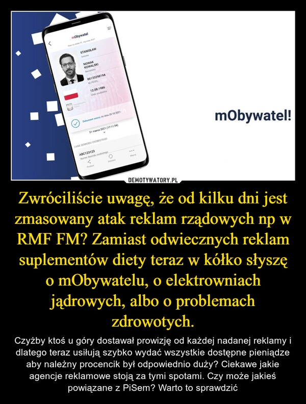 
    Zwróciliście uwagę, że od kilku dni jest zmasowany atak reklam rządowych np w RMF FM? Zamiast odwiecznych reklam suplementów diety teraz w kółko słyszę o mObywatelu, o elektrowniach jądrowych, albo o problemach zdrowotych.