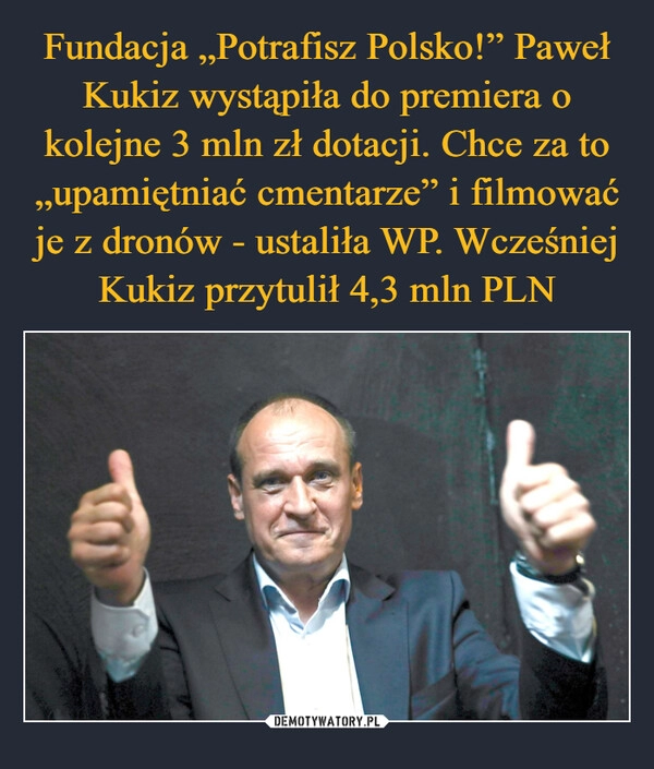 
    Fundacja „Potrafisz Polsko!” Paweł Kukiz wystąpiła do premiera o kolejne 3 mln zł dotacji. Chce za to „upamiętniać cmentarze” i filmować je z dronów - ustaliła WP. Wcześniej Kukiz przytulił 4,3 mln PLN