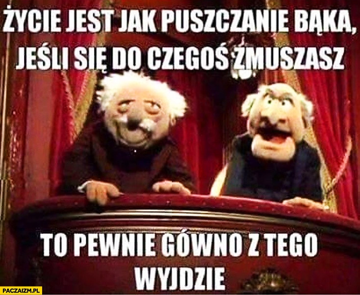 
    Życie jest jak puszczenie bąka jeśli się do czegoś zmuszasz pewnie gówno z tego wyjdzie