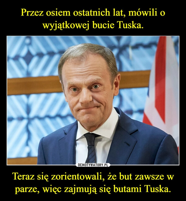 
    Przez osiem ostatnich lat, mówili o wyjątkowej bucie Tuska. Teraz się zorientowali, że but zawsze w parze, więc zajmują się butami Tuska.