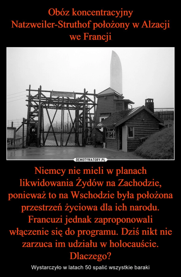 
    Obóz koncentracyjny Natzweiler-Struthof położony w Alzacji we Francji Niemcy nie mieli w planach likwidowania Żydów na Zachodzie, ponieważ to na Wschodzie była położona przestrzeń życiowa dla ich narodu. Francuzi jednak zaproponowali włączenie się do programu. Dziś nikt nie zarzuca im udziału w holocauście. Dlaczego?