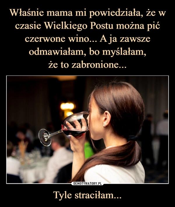 
    
Właśnie mama mi powiedziała, że w czasie Wielkiego Postu można pić czerwone wino... A ja zawsze odmawiałam, bo myślałam,
że to zabronione... Tyle straciłam... 