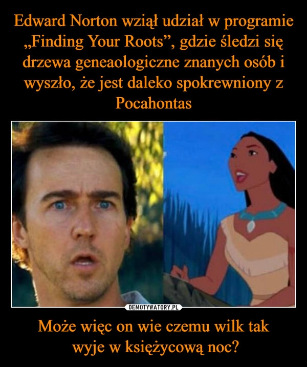 
    Edward Norton wziął udział w programie „Finding Your Roots”, gdzie śledzi się drzewa geneaologiczne znanych osób i wyszło, że jest daleko spokrewniony z Pocahontas Może więc on wie czemu wilk tak
wyje w księżycową noc? 