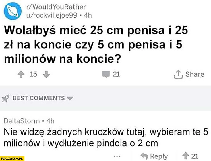 
    Wolałbyś mieć 25cm przyrodzenie i 25zł na koncie czy 5cm członka i 5 milionów na koncie? Nie widzę tu żadnych kruczków, wybieram 5 milionów i wydłużenie pindola o 2cm
