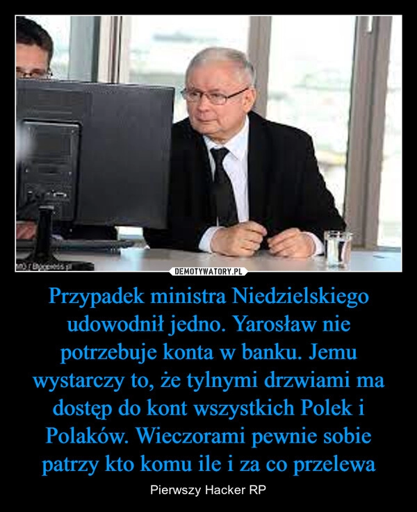 
    Przypadek ministra Niedzielskiego udowodnił jedno. Yarosław nie potrzebuje konta w banku. Jemu wystarczy to, że tylnymi drzwiami ma dostęp do kont wszystkich Polek i Polaków. Wieczorami pewnie sobie patrzy kto komu ile i za co przelewa