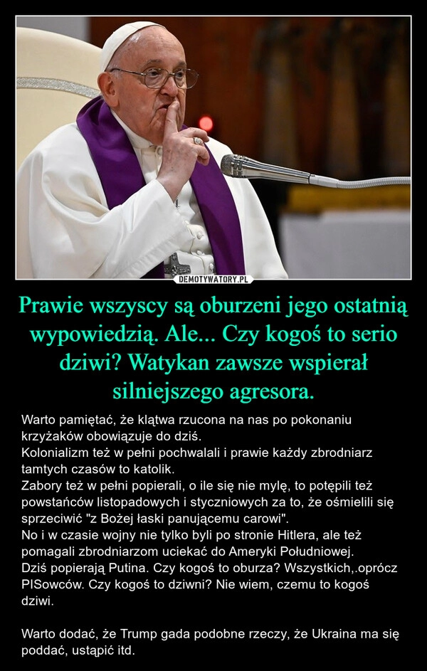 
    Prawie wszyscy są oburzeni jego ostatnią wypowiedzią. Ale... Czy kogoś to serio dziwi? Watykan zawsze wspierał silniejszego agresora.