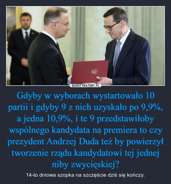 
    Gdyby w wyborach wystartowało 10 partii i gdyby 9 z nich uzyskało po 9,9%, a jedna 10,9%, i te 9 przedstawiłoby wspólnego kandydata na premiera to czy prezydent Andrzej Duda też by powierzył tworzenie rządu kandydatowi tej jednej niby zwycięskiej?