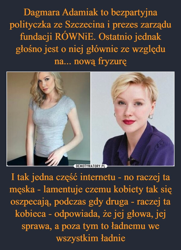 
    Dagmara Adamiak to bezpartyjna polityczka ze Szczecina i prezes zarządu fundacji RÓWNiE. Ostatnio jednak głośno jest o niej głównie ze względu na... nową fryzurę I tak jedna część internetu - no raczej ta męska - lamentuje czemu kobiety tak się oszpecają, podczas gdy druga - raczej ta kobieca - odpowiada, że jej głowa, jej sprawa, a poza tym to ładnemu we wszystkim ładnie