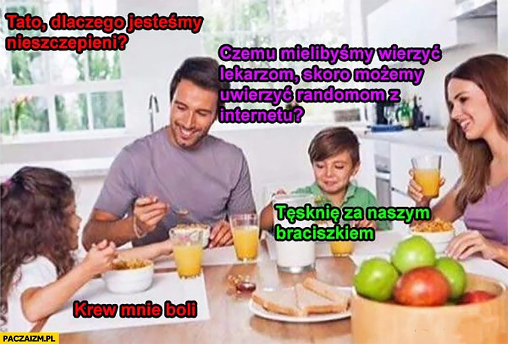 
    Tato dlaczego jesteśmy nieszczepieni? Czemu mielibyśmy wierzyć lekarzom skoro możemy uwierzyć randomom z internetu? Tęsknie za naszym braciszkiem, krew mnie boli
