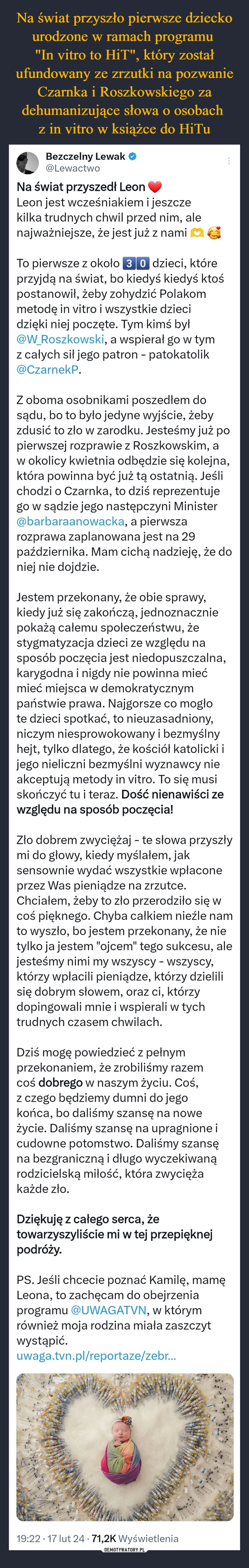 
    Na świat przyszło pierwsze dziecko urodzone w ramach programu 
"In vitro to HiT", który został ufundowany ze zrzutki na pozwanie Czarnka i Roszkowskiego za dehumanizujące słowa o osobach 
z in vitro w książce do HiTu