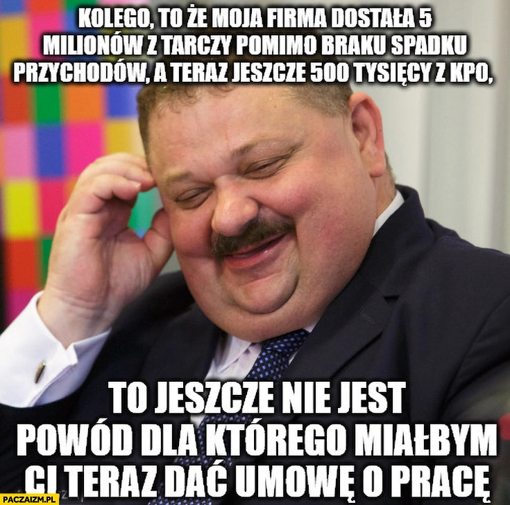
    Janusz alfa to, że moja firma dostała 5 milionów z tarczy a teraz 500 tysięcy z KPO to jeszcze nie jest powód dla którego miałbym ci dać umowę o pracę