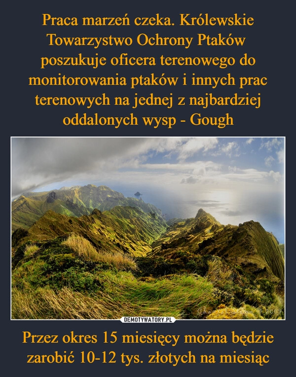 
    Praca marzeń czeka. Królewskie Towarzystwo Ochrony Ptaków  poszukuje oficera terenowego do monitorowania ptaków i innych prac terenowych na jednej z najbardziej oddalonych wysp - Gough Przez okres 15 miesięcy można będzie zarobić 10-12 tys. złotych na miesiąc