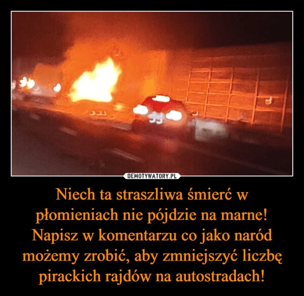 
    Niech ta straszliwa śmierć w płomieniach nie pójdzie na marne! Napisz w komentarzu co jako naród możemy zrobić, aby zmniejszyć liczbę pirackich rajdów na autostradach!