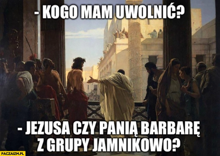 
    Piłat kogo mam uwolnić: Jezusa czy panią Barbarę z grupy jamnikowo?