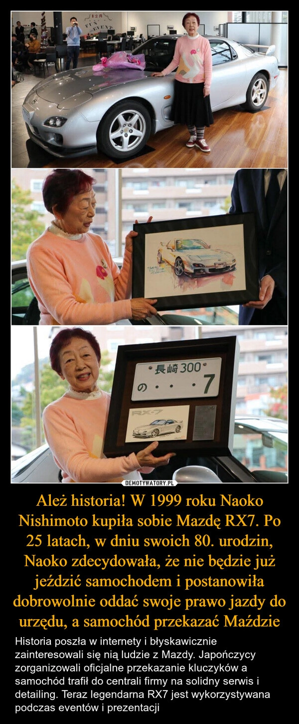 
    Ależ historia! W 1999 roku Naoko Nishimoto kupiła sobie Mazdę RX7. Po 25 latach, w dniu swoich 80. urodzin, Naoko zdecydowała, że nie będzie już jeździć samochodem i postanowiła dobrowolnie oddać swoje prawo jazdy do urzędu, a samochód przekazać Maździe