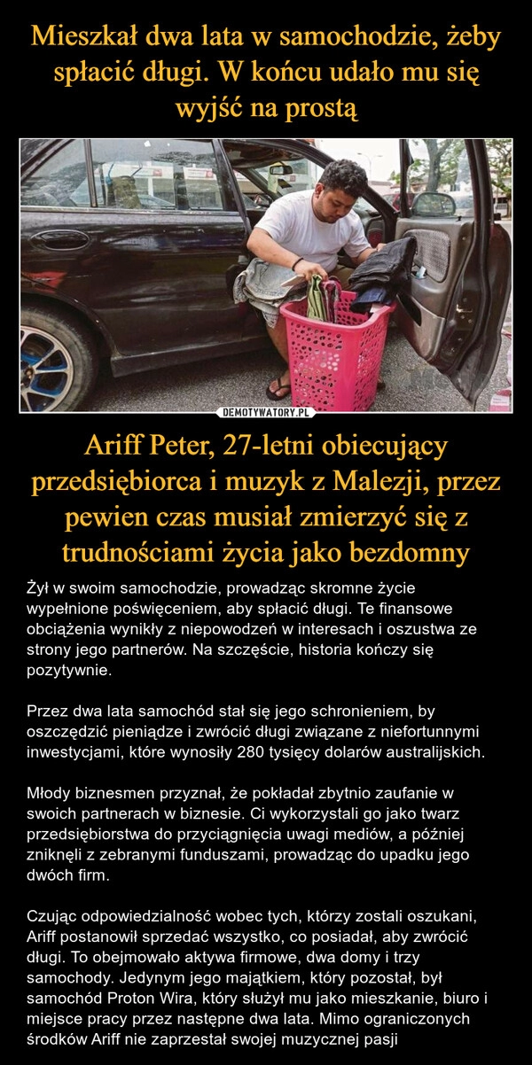 
    Mieszkał dwa lata w samochodzie, żeby spłacić długi. W końcu udało mu się wyjść na prostą Ariff Peter, 27-letni obiecujący przedsiębiorca i muzyk z Malezji, przez pewien czas musiał zmierzyć się z trudnościami życia jako bezdomny