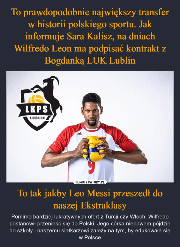 
    To prawdopodobnie największy transfer w historii polskiego sportu. Jak informuje Sara Kalisz, na dniach Wilfredo Leon ma podpisać kontrakt z Bogdanką LUK Lublin To tak jakby Leo Messi przeszedł do naszej Ekstraklasy