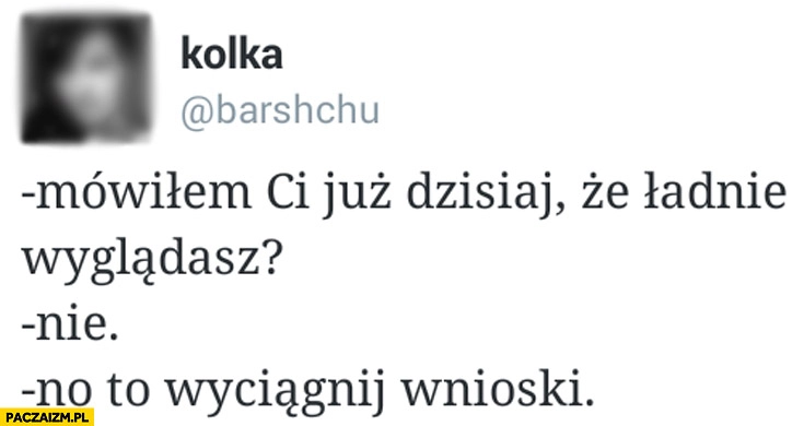 
    Mówiłem Ci już dzisiaj że ładnie wyglądasz? Nie? No to wyciągnij wnioski