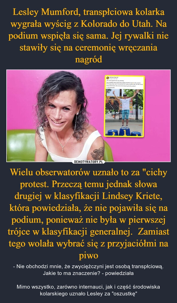 
    Lesley Mumford, transpłciowa kolarka wygrała wyścig z Kolorado do Utah. Na podium wspięła się sama. Jej rywalki nie stawiły się na ceremonię wręczania nagród Wielu obserwatorów uznało to za "cichy protest. Przeczą temu jednak słowa drugiej w klasyfikacji Lindsey Kriete, która powiedziała, że nie pojawiła się na podium, ponieważ nie była w pierwszej trójce w klasyfikacji generalnej.  Zamiast tego wolała wybrać się z przyjaciółmi na piwo