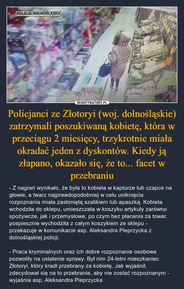 
    Policjanci ze Złotoryi (woj. dolnośląskie) zatrzymali poszukiwaną kobietę, która w przeciągu 2 miesięcy, trzykrotnie miała okradać jeden z dyskontów. Kiedy ją złapano, okazało się, że to... facet w przebraniu