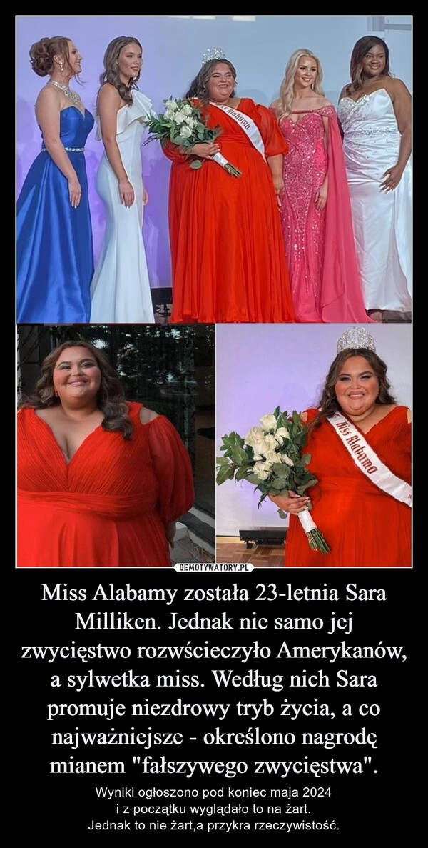 
    Miss Alabamy została 23-letnia Sara Milliken. Jednak nie samo jej zwycięstwo rozwścieczyło Amerykanów, a sylwetka miss. Według nich Sara promuje niezdrowy tryb życia, a co najważniejsze - określono nagrodę mianem "fałszywego zwycięstwa".