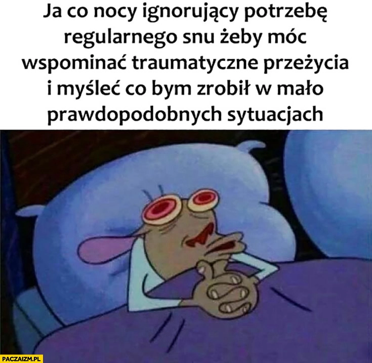 
    Ja co nocy ignorujący potrzebę regularnego snu żeby móc wspominać traumatyczne przeżycia i myśleć co bym zrobił w mało prawdopodobnych sytuacjach