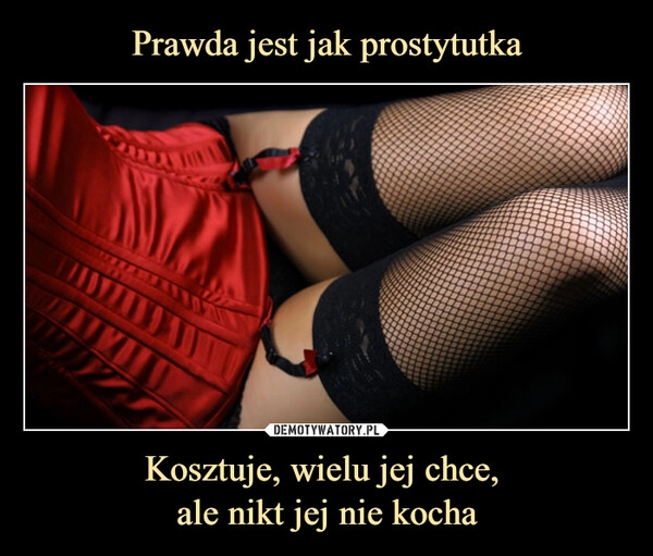 
    Prawda jest jak prostytutka Kosztuje, wielu jej chce, 
ale nikt jej nie kocha