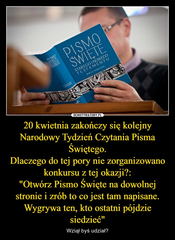 
    20 kwietnia zakończy się kolejny Narodowy Tydzień Czytania Pisma Świętego.
Dlaczego do tej pory nie zorganizowano konkursu z tej okazji?:
"Otwórz Pismo Święte na dowolnej stronie i zrób to co jest tam napisane.
Wygrywa ten, kto ostatni pójdzie siedzieć"