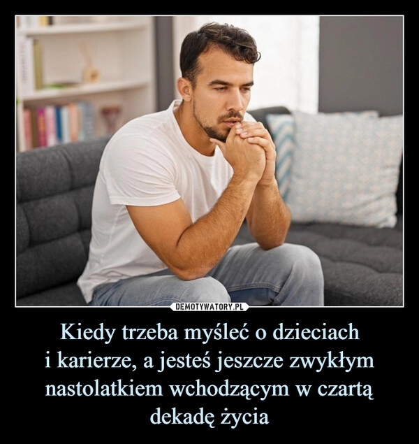 
    Kiedy trzeba myśleć o dzieciach
i karierze, a jesteś jeszcze zwykłym nastolatkiem wchodzącym w czartą dekadę życia