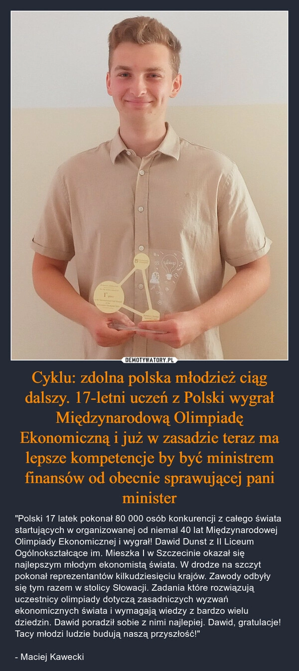 
    Cyklu: zdolna polska młodzież ciąg dalszy. 17-letni uczeń z Polski wygrał Międzynarodową Olimpiadę Ekonomiczną i już w zasadzie teraz ma lepsze kompetencje by być ministrem finansów od obecnie sprawującej pani minister