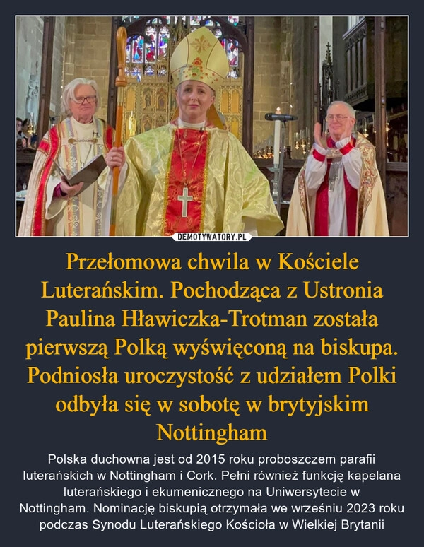 
    Przełomowa chwila w Kościele Luterańskim. Pochodząca z Ustronia Paulina Hławiczka-Trotman została pierwszą Polką wyświęconą na biskupa. Podniosła uroczystość z udziałem Polki odbyła się w sobotę w brytyjskim Nottingham