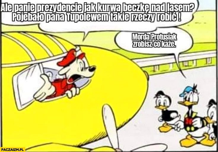 
    Panie prezydencie jak beczkę nad lasem oszalał pan Tupolewem takie rzeczy robić, morda Protusiak zrobisz co każe