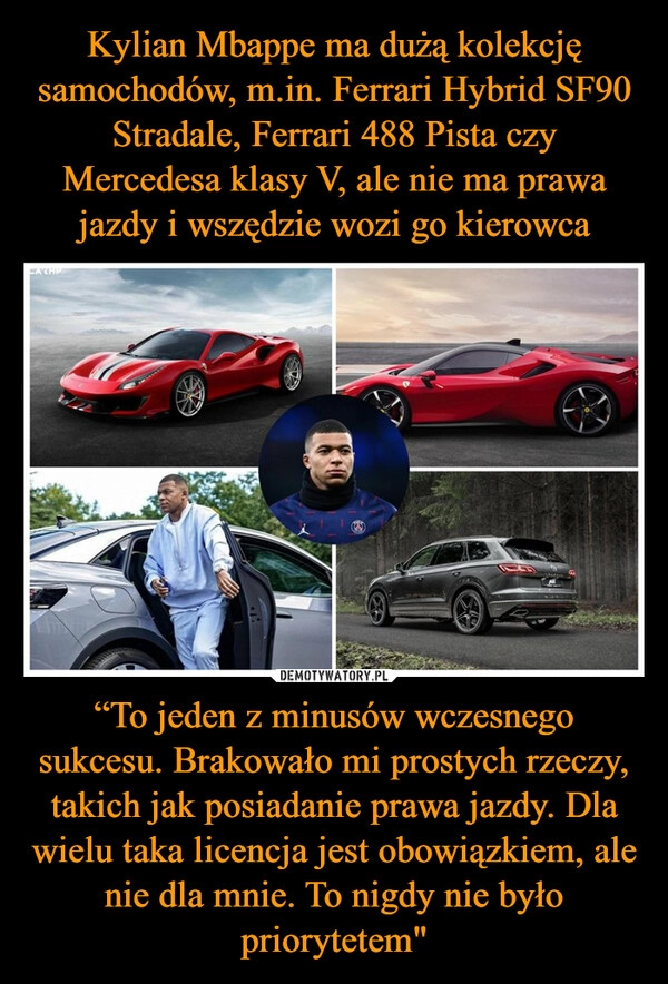 
    Kylian Mbappe ma dużą kolekcję samochodów, m.in. Ferrari Hybrid SF90 Stradale, Ferrari 488 Pista czy Mercedesa klasy V, ale nie ma prawa jazdy i wszędzie wozi go kierowca “To jeden z minusów wczesnego sukcesu. Brakowało mi prostych rzeczy, takich jak posiadanie prawa jazdy. Dla wielu taka licencja jest obowiązkiem, ale nie dla mnie. To nigdy nie było priorytetem"