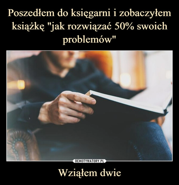 
    Poszedłem do księgarni i zobaczyłem książkę "jak rozwiązać 50% swoich problemów" Wziąłem dwie