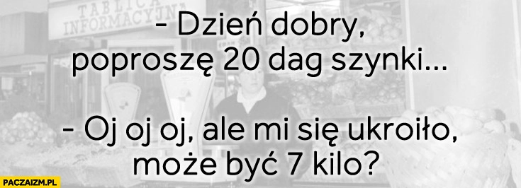 
    Poproszę 20 dag szynki oj ale mi się ukroiło, może być 7 kilo?