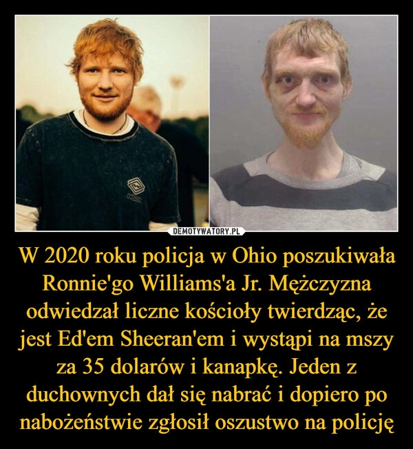 
    W 2020 roku policja w Ohio poszukiwała Ronnie'go Williams'a Jr. Mężczyzna odwiedzał liczne kościoły twierdząc, że jest Ed'em Sheeran'em i wystąpi na mszy za 35 dolarów i kanapkę. Jeden z duchownych dał się nabrać i dopiero po nabożeństwie zgłosił oszustwo na policję