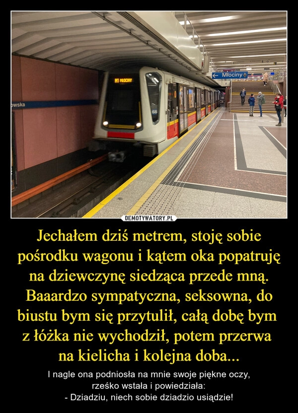 
    Jechałem dziś metrem, stoję sobie pośrodku wagonu i kątem oka popatruję na dziewczynę siedząca przede mną. Baaardzo sympatyczna, seksowna, do biustu bym się przytulił, całą dobę bym 
z łóżka nie wychodził, potem przerwa 
na kielicha i kolejna doba...