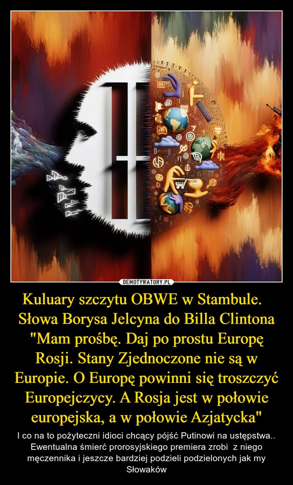 
    Kuluary szczytu OBWE w Stambule.  
Słowa Borysa Jelcyna do Billa Clintona
"Mam prośbę. Daj po prostu Europę Rosji. Stany Zjednoczone nie są w Europie. O Europę powinni się troszczyć Europejczycy. A Rosja jest w połowie europejska, a w połowie Azjatycka"