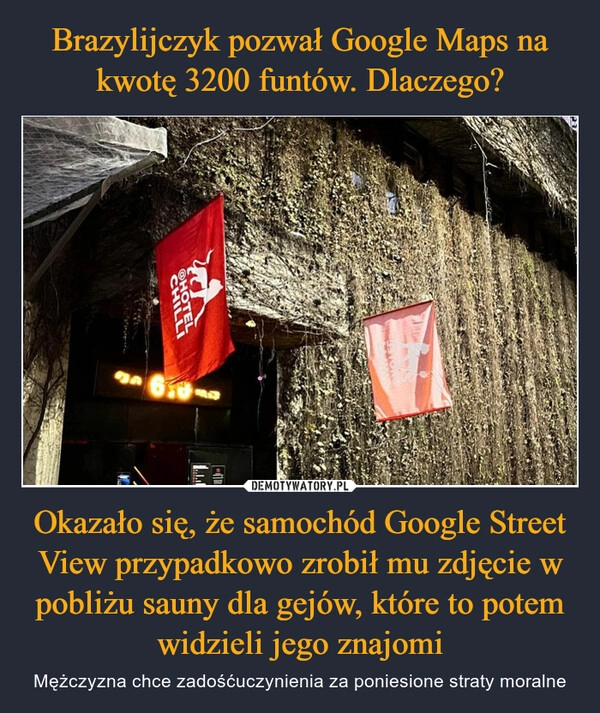 
    Brazylijczyk pozwał Google Maps na kwotę 3200 funtów. Dlaczego? Okazało się, że samochód Google Street View przypadkowo zrobił mu zdjęcie w pobliżu sauny dla gejów, które to potem widzieli jego znajomi