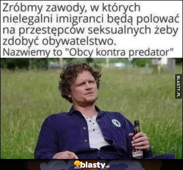 
    Zróbmy zawody, w których nielegalni imigranci będą polować na przestępców żeby zdobyć obywatelstwo, nazwiemy to obcy kontra predator