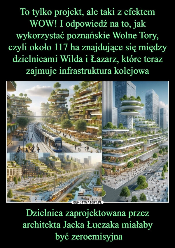 
    To tylko projekt, ale taki z efektem WOW! I odpowiedź na to, jak wykorzystać poznańskie Wolne Tory, czyli około 117 ha znajdujące się między dzielnicami Wilda i Łazarz, które teraz zajmuje infrastruktura kolejowa Dzielnica zaprojektowana przez architekta Jacka Łuczaka miałaby
 być zeroemisyjna