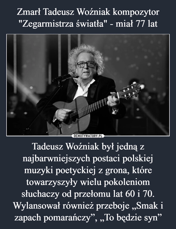 
    Zmarł Tadeusz Woźniak kompozytor "Zegarmistrza światła" - miał 77 lat Tadeusz Woźniak był jedną z najbarwniejszych postaci polskiej muzyki poetyckiej z grona, które towarzyszyły wielu pokoleniom słuchaczy od przełomu lat 60 i 70. Wylansował również przeboje „Smak i zapach pomarańczy”, „To będzie syn”