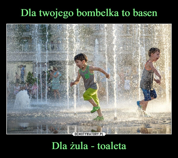 
    Dla twojego bombelka to basen Dla żula - toaleta