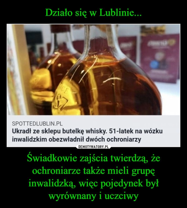 
    Działo się w Lublinie... Świadkowie zajścia twierdzą, że ochroniarze także mieli grupę inwalidzką, więc pojedynek był wyrównany i uczciwy