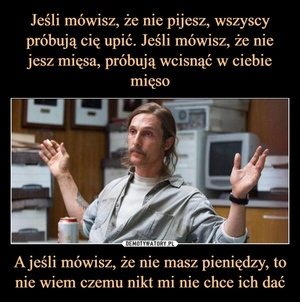 
    Jeśli mówisz, że nie pijesz, wszyscy próbują cię upić. Jeśli mówisz, że nie jesz mięsa, próbują wcisnąć w ciebie mięso A jeśli mówisz, że nie masz pieniędzy, to nie wiem czemu nikt mi nie chce ich dać