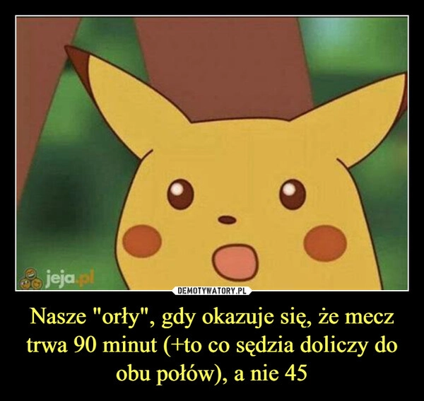 
    Nasze "orły", gdy okazuje się, że mecz trwa 90 minut (+to co sędzia doliczy do obu połów), a nie 45