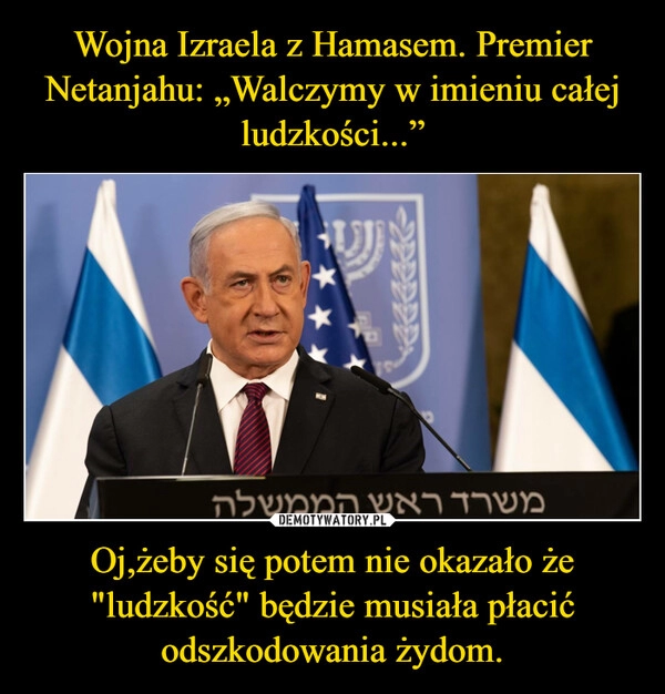 
    Wojna Izraela z Hamasem. Premier Netanjahu: „Walczymy w imieniu całej ludzkości...” Oj,żeby się potem nie okazało że "ludzkość" będzie musiała płacić odszkodowania żydom.