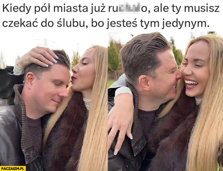 
    Korczarowski Schreiber kiedy pół miasta już ruszało ale ty musisz czekać do ślubu bo jesteś tym jedynym