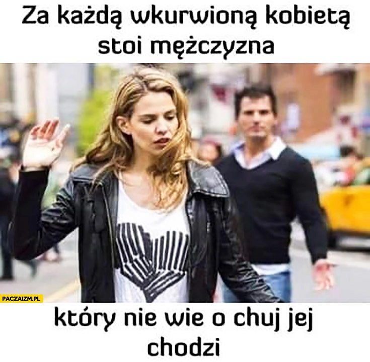 
    Za każdą wkurzoną kobietą stoi mężczyzna który nie wie o co jej chodzi